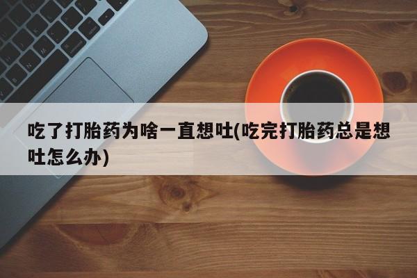 打胎药大月份用联系微信吃了打胎药为啥一直想吐(吃完打胎药总是想吐怎么办)