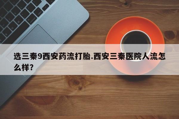 打胎药大月份用联系微信选三秦9西安药流打胎.西安三秦医院人流怎么样？