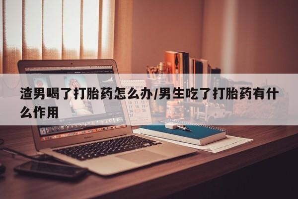 打胎药大月份用联系微信渣男喝了打胎药怎么办/男生吃了打胎药有什么作用