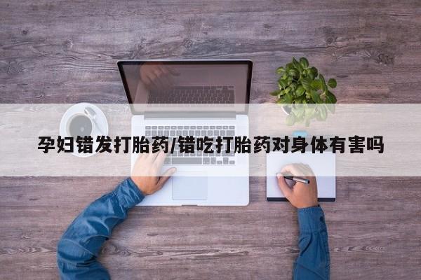 打胎药大月份用联系微信孕妇错发打胎药/错吃打胎药对身体有害吗