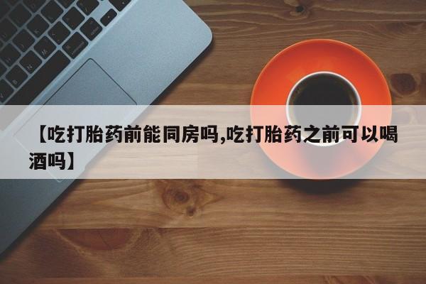 打胎药大月份用联系微信【吃打胎药前能同房吗,吃打胎药之前可以喝酒吗】