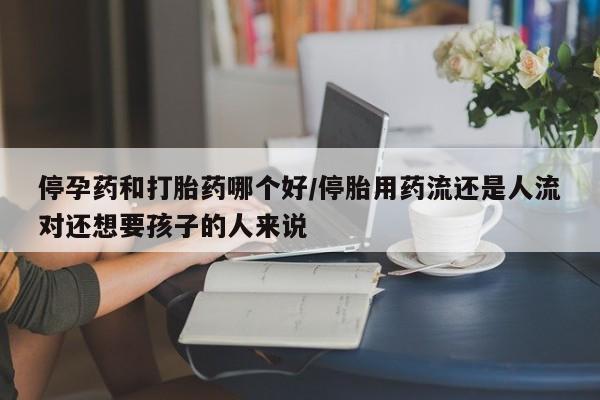 打胎药大月份用联系微信停孕药和打胎药哪个好/停胎用药流还是人流对还想要孩子的人来说