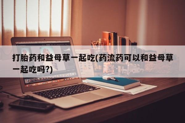 打胎药大月份用联系微信打胎药和益母草一起吃(药流药可以和益母草一起吃吗?)
