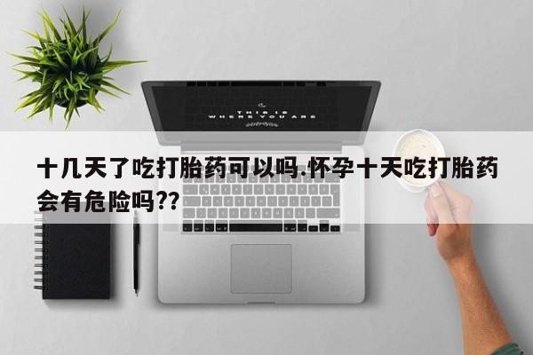 打胎药大月份用联系微信十几天了吃打胎药可以吗.怀孕十天吃打胎药会有危险吗?？