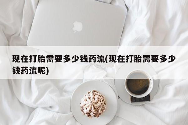 打胎药大月份用联系微信现在打胎需要多少钱药流(现在打胎需要多少钱药流呢)