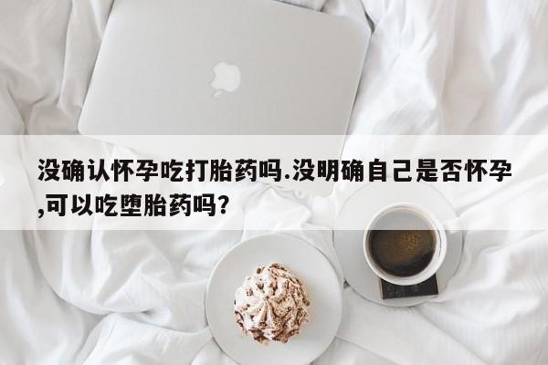 打胎药大月份用联系微信没确认怀孕吃打胎药吗.没明确自己是否怀孕,可以吃堕胎药吗？
