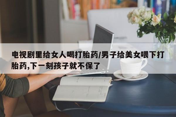 打胎药大月份用联系微信电视剧里给女人喝打胎药/男子给美女喂下打胎药,下一刻孩子就不保了