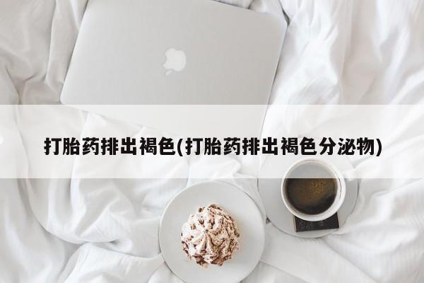 打胎药大月份用联系微信打胎药排出褐色(打胎药排出褐色分泌物)