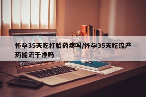 打胎药大月份用联系微信怀孕35天吃打胎药疼吗/怀孕35天吃流产药能流干净吗