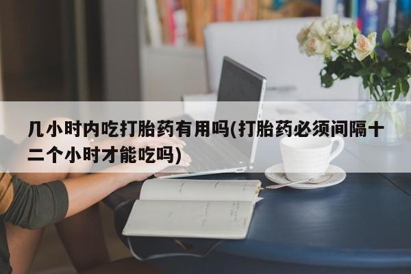 打胎药大月份用联系微信几小时内吃打胎药有用吗(打胎药必须间隔十二个小时才能吃吗)
