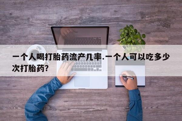 打胎药大月份用联系微信一个人喝打胎药流产几率.一个人可以吃多少次打胎药？