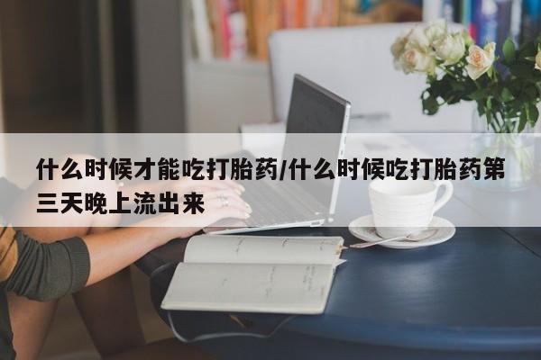 打胎药大月份用联系微信什么时候才能吃打胎药/什么时候吃打胎药第三天晚上流出来