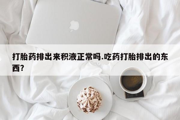 打胎药大月份用联系微信打胎药排出来积液正常吗.吃药打胎排出的东西？