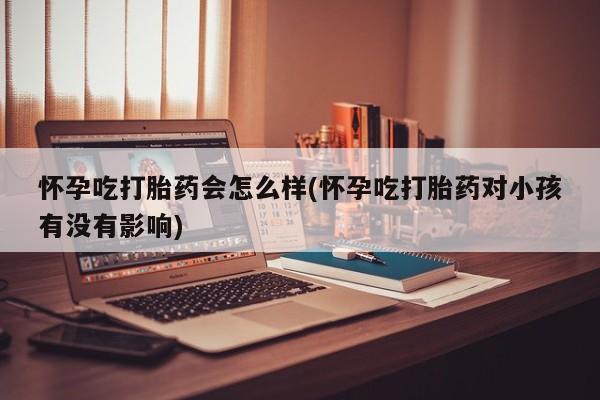 打胎药大月份用联系微信怀孕吃打胎药会怎么样(怀孕吃打胎药对小孩有没有影响)