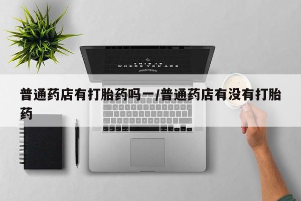 打胎药大月份用联系微信普通药店有打胎药吗一/普通药店有没有打胎药