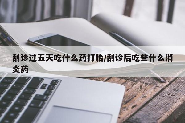 打胎药大月份用联系微信刮诊过五天吃什么药打胎/刮诊后吃些什么消炎药