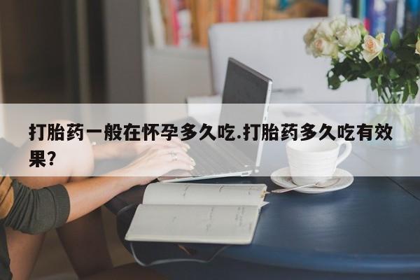 打胎药大月份用联系微信打胎药一般在怀孕多久吃.打胎药多久吃有效果？