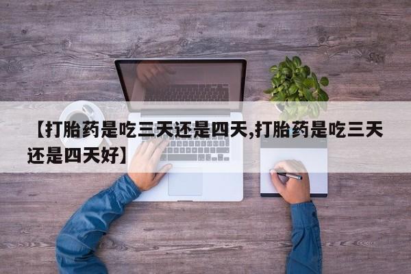 打胎药大月份用联系微信【打胎药是吃三天还是四天,打胎药是吃三天还是四天好】