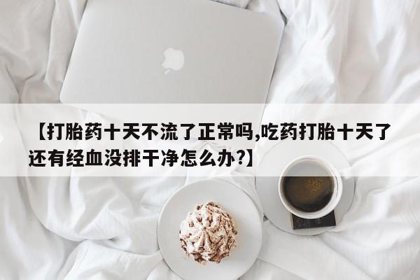 打胎药大月份用联系微信【打胎药十天不流了正常吗,吃药打胎十天了还有经血没排干净怎么办?】