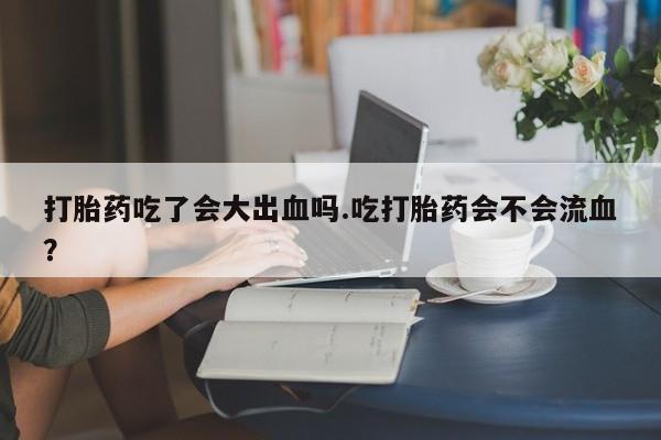 打胎药大月份用联系微信打胎药吃了会大出血吗.吃打胎药会不会流血？