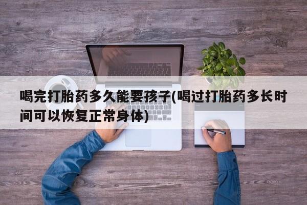 打胎药大月份用联系微信喝完打胎药多久能要孩子(喝过打胎药多长时间可以恢复正常身体)