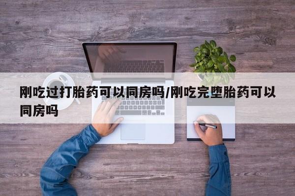 打胎药大月份用联系微信刚吃过打胎药可以同房吗/刚吃完堕胎药可以同房吗