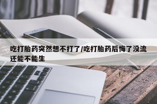 打胎药大月份用联系微信吃打胎药突然想不打了/吃打胎药后悔了没流还能不能生