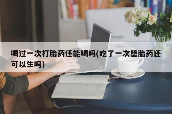 打胎药大月份用联系微信喝过一次打胎药还能喝吗(吃了一次堕胎药还可以生吗)