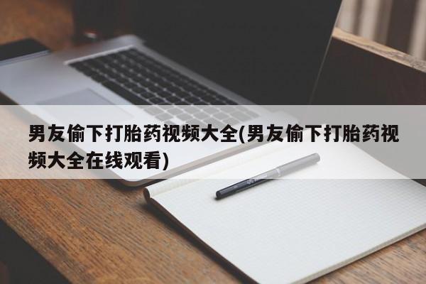 打胎药大月份用联系微信男友偷下打胎药视频大全(男友偷下打胎药视频大全在线观看)