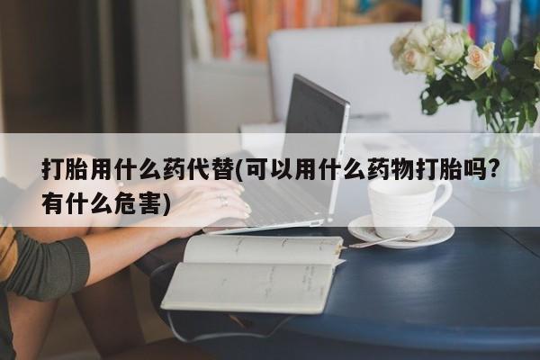 打胎药大月份用联系微信打胎用什么药代替(可以用什么药物打胎吗?有什么危害)