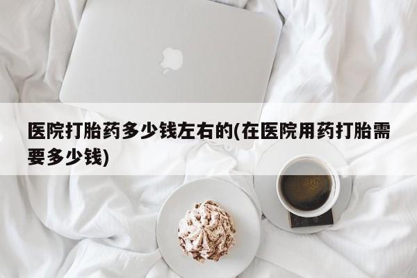 打胎药大月份用联系微信医院打胎药多少钱左右的(在医院用药打胎需要多少钱)