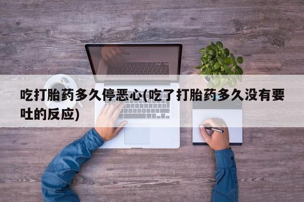 打胎药大月份用联系微信吃打胎药多久停恶心(吃了打胎药多久没有要吐的反应)
