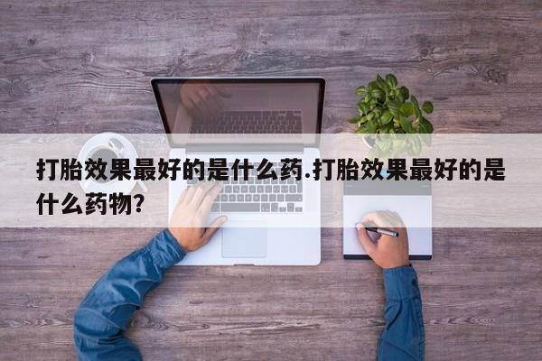 打胎药大月份用联系微信打胎效果最好的是什么药.打胎效果最好的是什么药物？