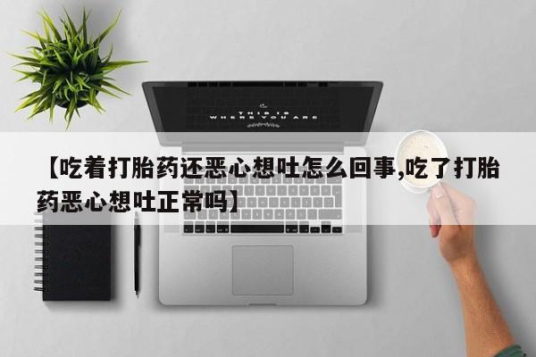 打胎药大月份用联系微信【吃着打胎药还恶心想吐怎么回事,吃了打胎药恶心想吐正常吗】