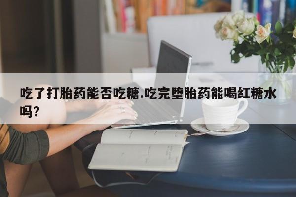 打胎药大月份用联系微信吃了打胎药能否吃糖.吃完堕胎药能喝红糖水吗？
