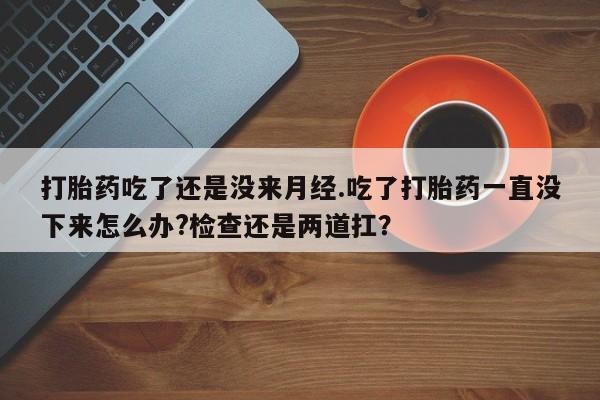 打胎药大月份用联系微信打胎药吃了还是没来月经.吃了打胎药一直没下来怎么办?检查还是两道扛？