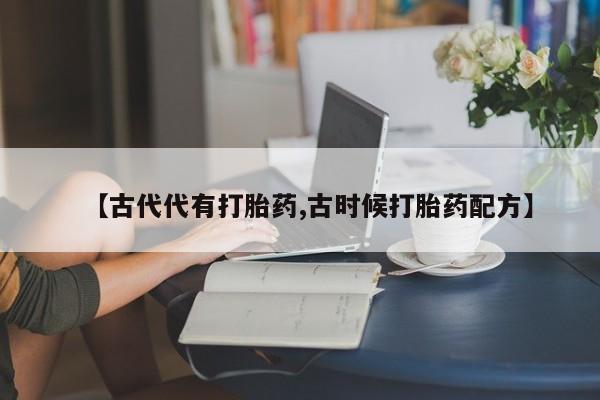 打胎药大月份用联系微信【古代代有打胎药,古时候打胎药配方】