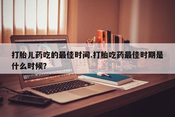 打胎药大月份用联系微信打胎儿药吃的最佳时间.打胎吃药最佳时期是什么时候？