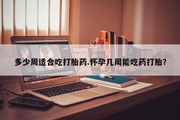 打胎药大月份用联系微信多少周适合吃打胎药.怀孕几周能吃药打胎？