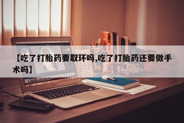 打胎药大月份用联系微信【吃了打胎药要取环吗,吃了打胎药还要做手术吗】