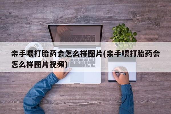 打胎药大月份用联系微信亲手喂打胎药会怎么样图片(亲手喂打胎药会怎么样图片视频)