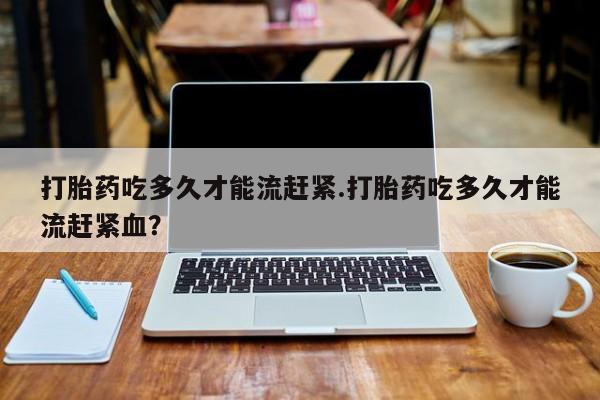 打胎药大月份用联系微信打胎药吃多久才能流赶紧.打胎药吃多久才能流赶紧血？