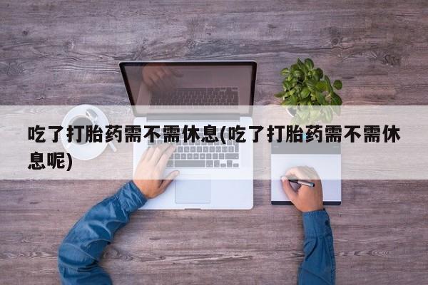 打胎药大月份用联系微信吃了打胎药需不需休息(吃了打胎药需不需休息呢)