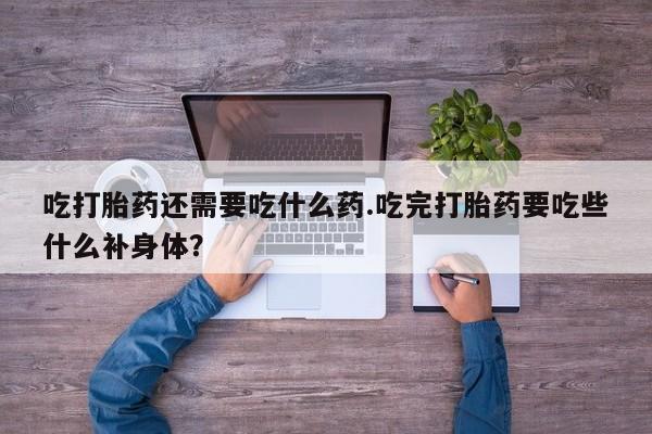打胎药大月份用联系微信吃打胎药还需要吃什么药.吃完打胎药要吃些什么补身体？