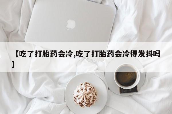 打胎药大月份用联系微信【吃了打胎药会冷,吃了打胎药会冷得发抖吗】