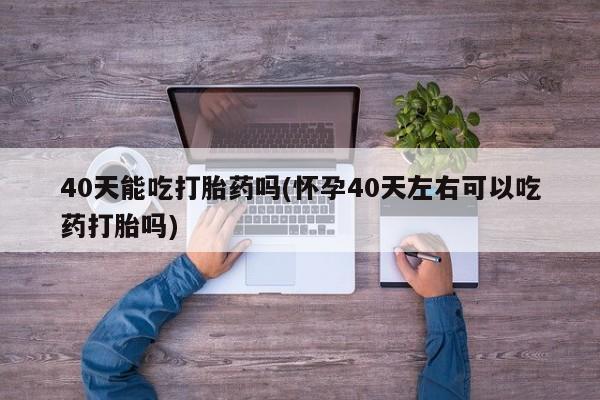 打胎药大月份用联系微信40天能吃打胎药吗(怀孕40天左右可以吃药打胎吗)