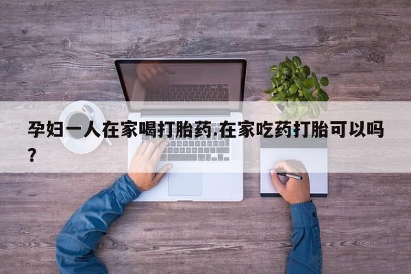 打胎药大月份用联系微信孕妇一人在家喝打胎药.在家吃药打胎可以吗？