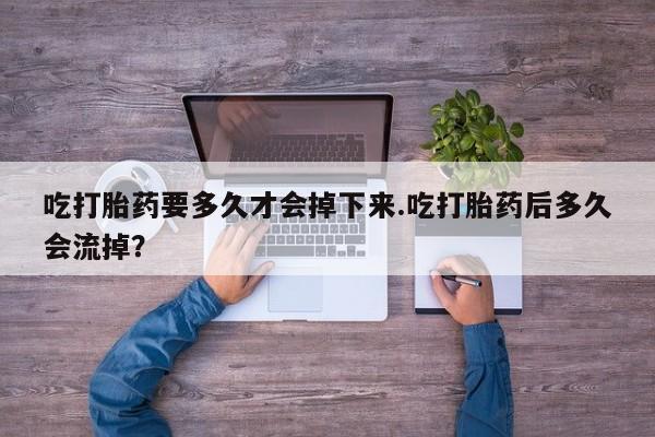 打胎药大月份用联系微信吃打胎药要多久才会掉下来.吃打胎药后多久会流掉？