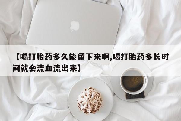 打胎药大月份用联系微信【喝打胎药多久能留下来啊,喝打胎药多长时间就会流血流出来】