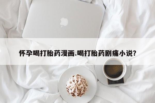 打胎药大月份用联系微信怀孕喝打胎药漫画.喝打胎药剧痛小说？